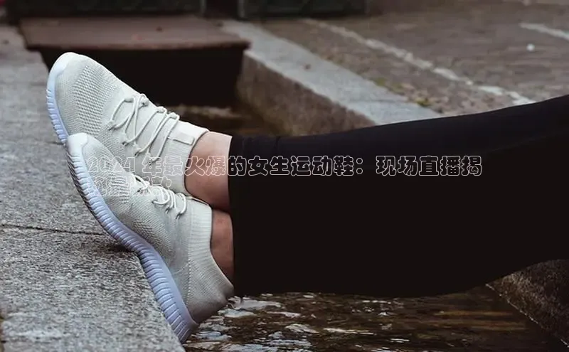 意昂2账号登录入口百度教育2024 年最火爆的女生运动鞋：现场直播揭
秘最新款