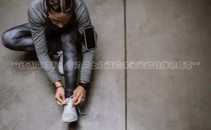 意昂2登录百度网盘**舒适又时尚：专为男士打造的休闲运动鞋推荐指南**